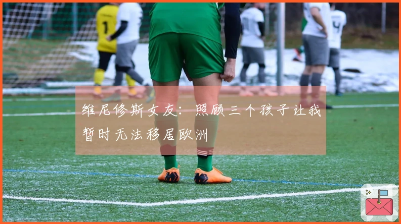 维尼修斯女友：照顾三个孩子让我暂时无法移居欧洲