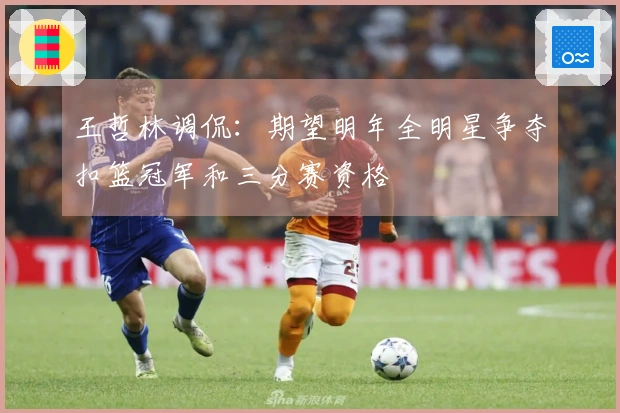 王哲林调侃：期望明年全明星争夺扣篮冠军和三分赛资格