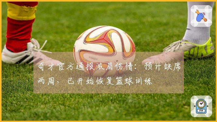 奇才官方通报浓眉伤情：预计缺席两周，已开始恢复篮球训练