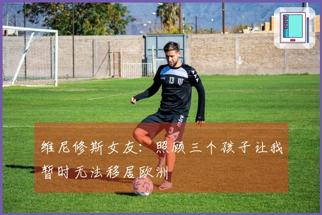 维尼修斯女友：照顾三个孩子让我暂时无法移居欧洲