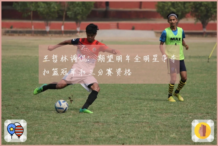 王哲林调侃：期望明年全明星争夺扣篮冠军和三分赛资格