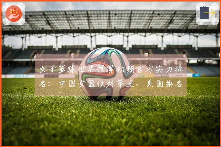 女子篮球世界预赛初期官方实力排名：中国女篮位列第五，美国排名第一，日本排在第九