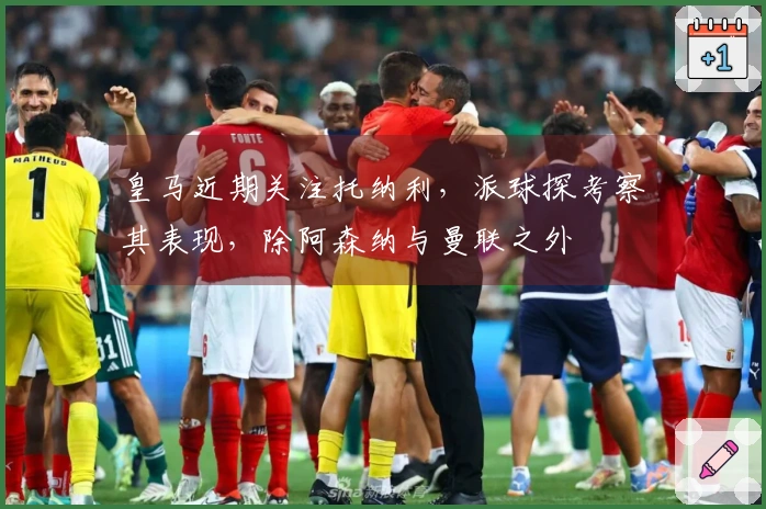 皇马近期关注托纳利，派球探考察其表现，除阿森纳与曼联之外