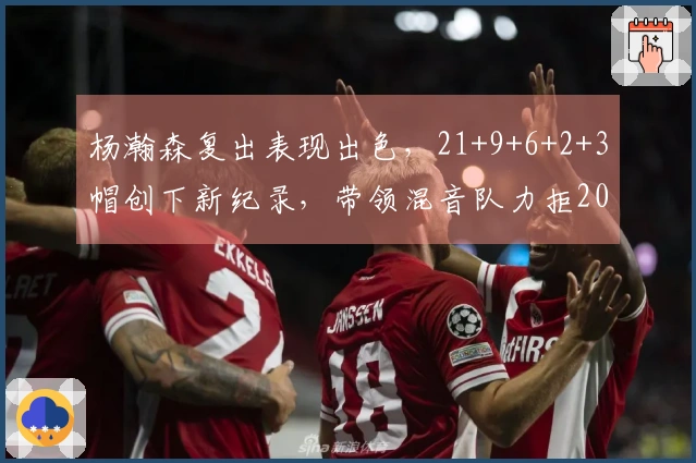 杨瀚森复出表现出色，21+9+6+2+3帽创下新纪录，带领混音队力拒20分逆转。