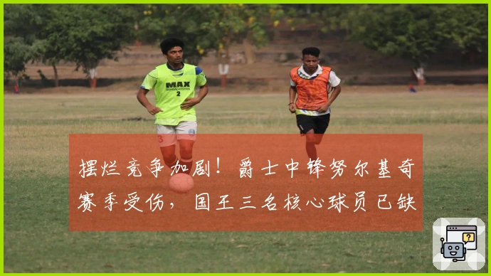 摆烂竞争加剧！爵士中锋努尔基奇赛季受伤，国王三名核心球员已缺阵