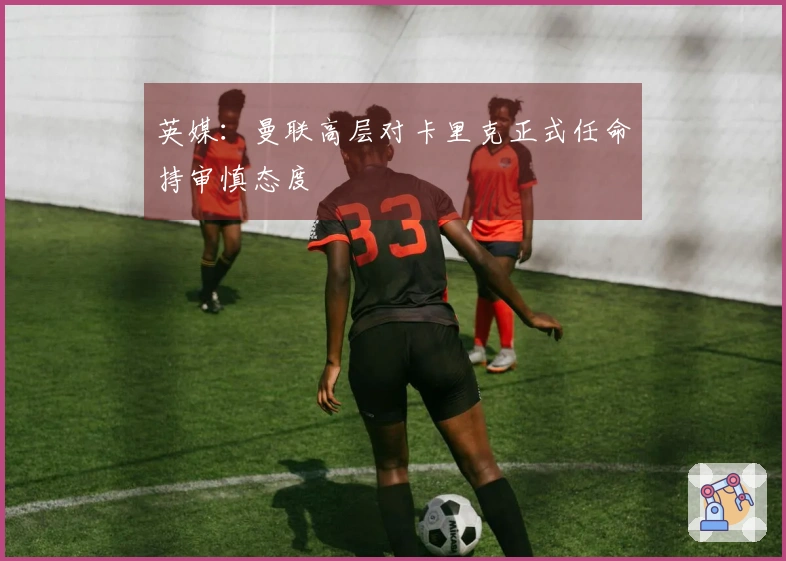 英媒：曼联高层对卡里克正式任命持审慎态度