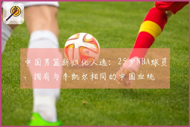 中国男篮新归化人选：25岁NBA球员，拥有与李凯尔相同的中国血统
