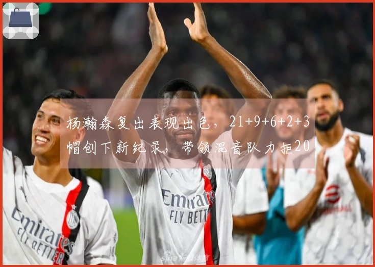 杨瀚森复出表现出色，21+9+6+2+3帽创下新纪录，带领混音队力拒20分逆转。