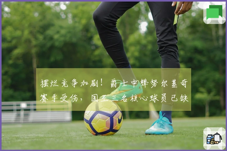 摆烂竞争加剧！爵士中锋努尔基奇赛季受伤，国王三名核心球员已缺阵